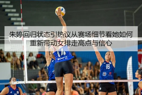 朱婷回归状态引热议从赛场细节看她如何重新带动女排走高点与信心